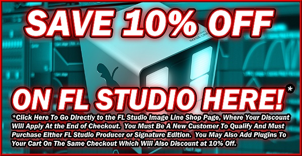Save 10% Off On FL Studio Here! *Click Here To Go Directly to the FL Studio Image Line Shop Page, Where Your Discount Will Apply At the End of Checkout. You Must Be A New Customer To Qualify And Must Purchase Either FL Studio Producer or Signature Edition. You May Also Add Plugins To Your Cart On The Same Checkout Which Will Also Discount at 10% Off. Save 10% Off On FL Studio Here! *Click Here To Go Directly to the FL Studio Image Line Shop Page, Where Your Discount Will Apply At the End of Checkout. You Must Be A New Customer To Qualify And Must Purchase Either FL Studio Producer or Signature Edition. You May Also Add Plugins To Your Cart On The Same Checkout Which Will Also Discount at 10% Off.